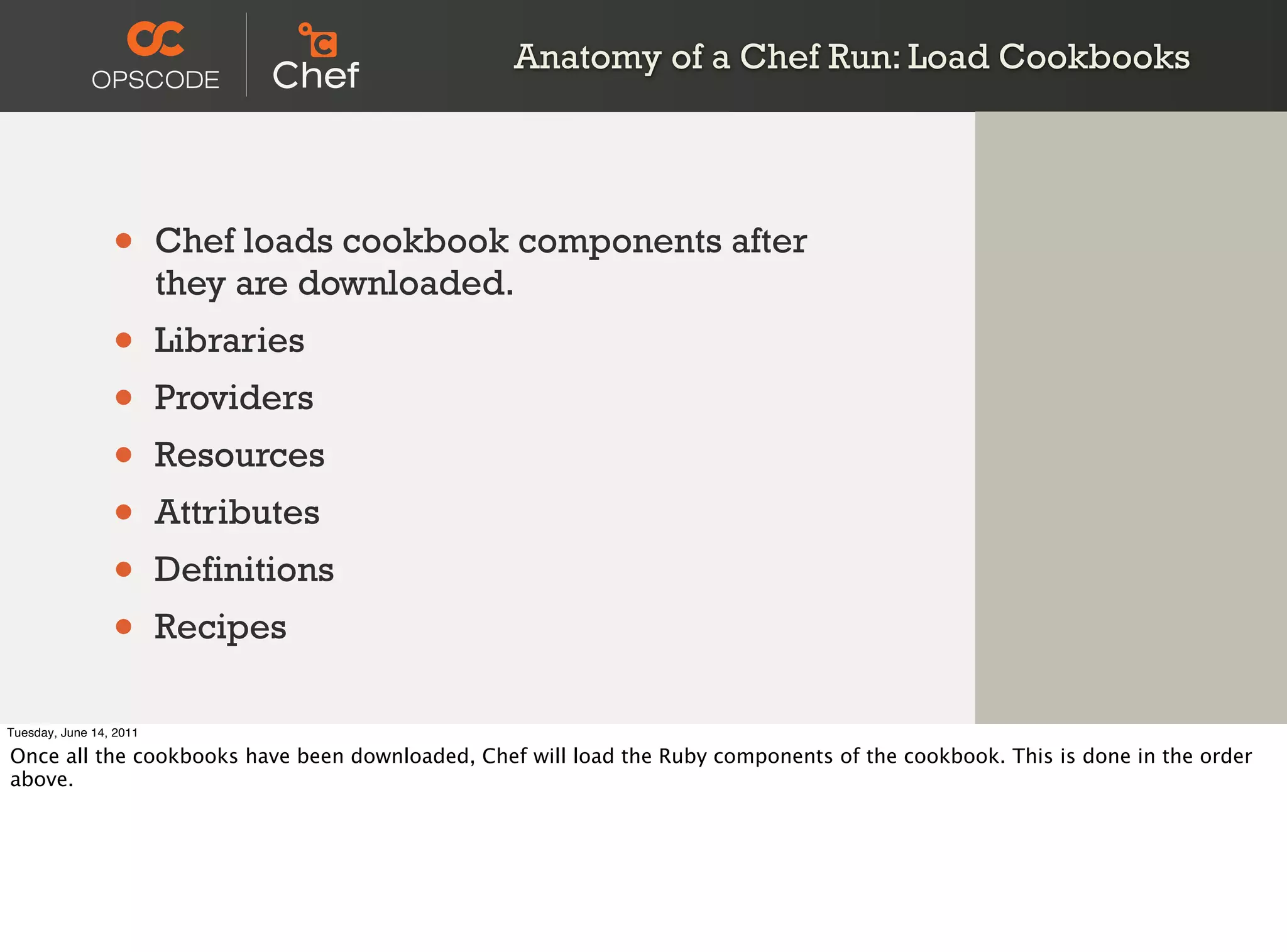 Anatomy of a Chef Run: Load Cookbooks




                 •       Chef loads cookbook components after
                         they are downloaded.
                 •       Libraries
                 •       Providers
                 •       Resources
                 •       Attributes
                 •       Definitions
                 •       Recipes

Tuesday, June 14, 2011

Once all the cookbooks have been downloaded, Chef will load the Ruby components of the cookbook. This is done in the order
above.
 