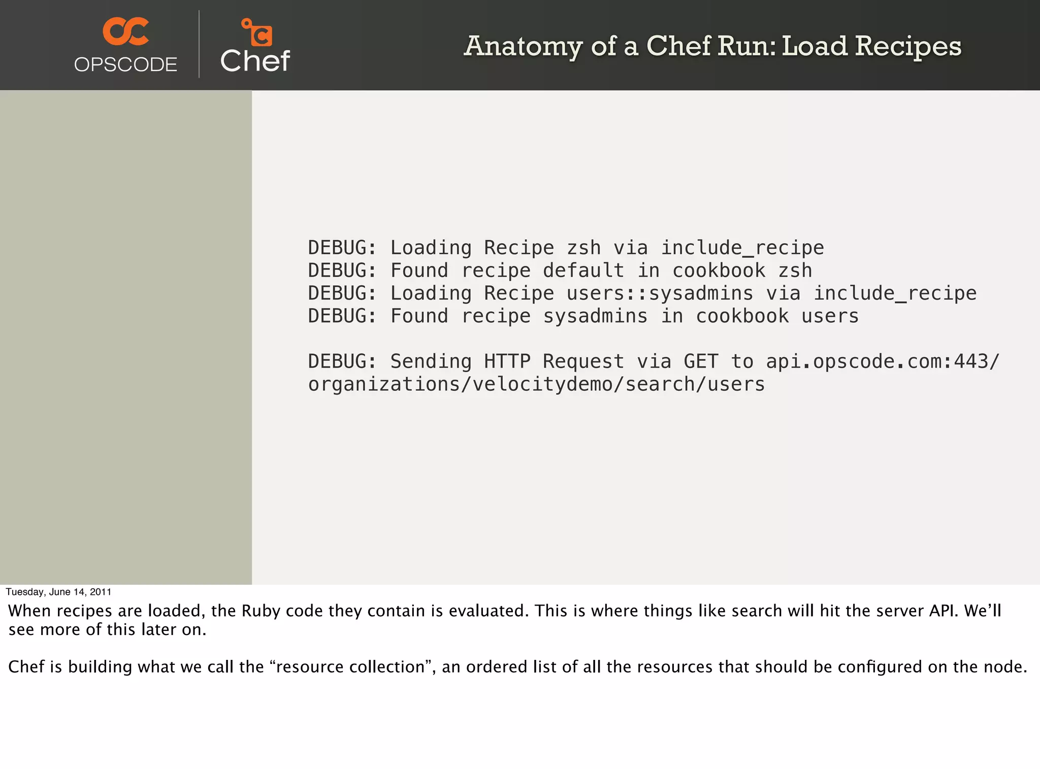 Anatomy of a Chef Run: Load Recipes




                                      DEBUG:     Loading Recipe zsh via include_recipe
                                      DEBUG:     Found recipe default in cookbook zsh
                                      DEBUG:     Loading Recipe users::sysadmins via include_recipe
                                      DEBUG:     Found recipe sysadmins in cookbook users

                                      DEBUG: Sending HTTP Request via GET to api.opscode.com:443/
                                      organizations/velocitydemo/search/users




Tuesday, June 14, 2011

When recipes are loaded, the Ruby code they contain is evaluated. This is where things like search will hit the server API. We’ll
see more of this later on.

Chef is building what we call the “resource collection”, an ordered list of all the resources that should be conﬁgured on the node.
 