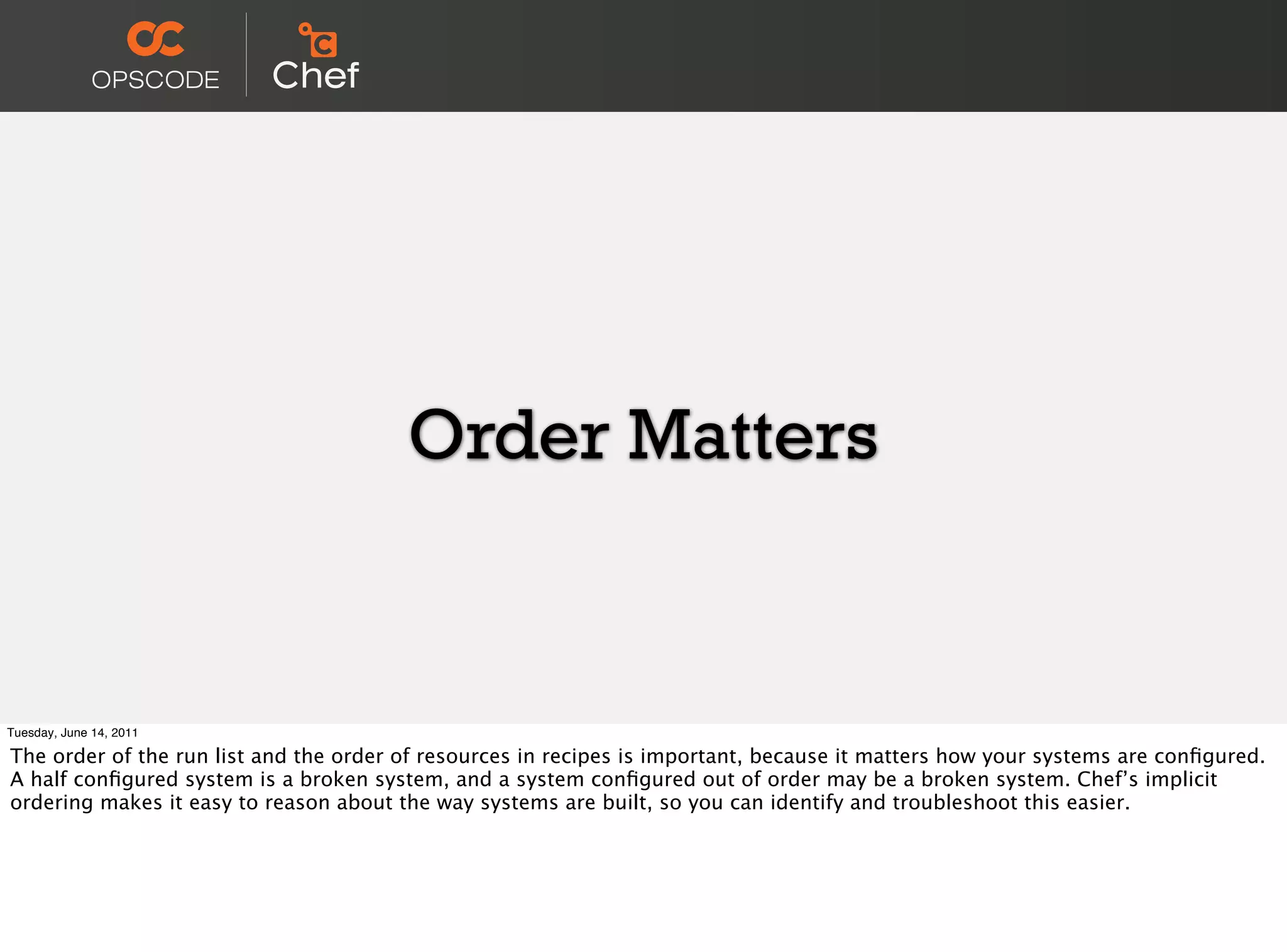 Order Matters


Tuesday, June 14, 2011

The order of the run list and the order of resources in recipes is important, because it matters how your systems are conﬁgured.
A half conﬁgured system is a broken system, and a system conﬁgured out of order may be a broken system. Chef’s implicit
ordering makes it easy to reason about the way systems are built, so you can identify and troubleshoot this easier.
 