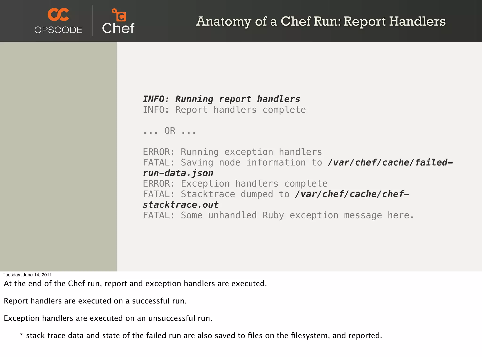 Anatomy of a Chef Run: Report Handlers




                                         INFO: Running report handlers
                                         INFO: Report handlers complete

                                         ... OR ...

                                         ERROR: Running exception handlers
                                         FATAL: Saving node information to /var/chef/cache/failed-
                                         run-data.json
                                         ERROR: Exception handlers complete
                                         FATAL: Stacktrace dumped to /var/chef/cache/chef-
                                         stacktrace.out
                                         FATAL: Some unhandled Ruby exception message here.




Tuesday, June 14, 2011

At the end of the Chef run, report and exception handlers are executed.

Report handlers are executed on a successful run.

Exception handlers are executed on an unsuccessful run.


      * stack trace data and state of the failed run are also saved to ﬁles on the ﬁlesystem, and reported.
 