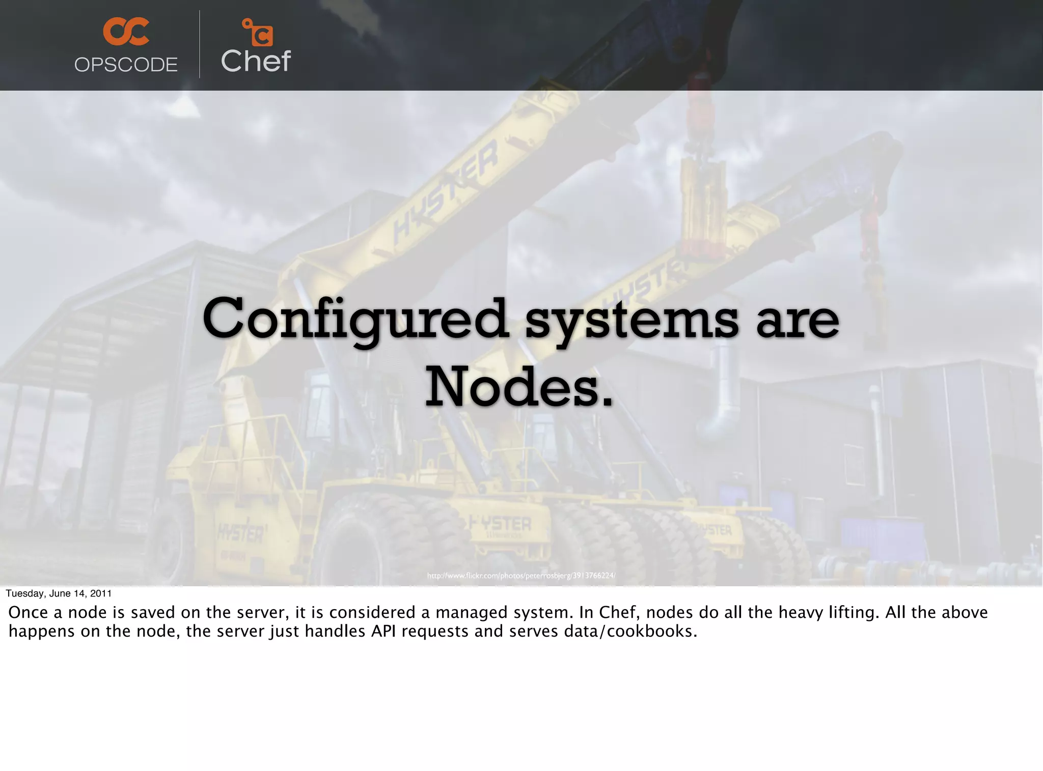 Configured systems are
                                Nodes.

                                                     http://www.ﬂickr.com/photos/peterrosbjerg/3913766224/

Tuesday, June 14, 2011

Once a node is saved on the server, it is considered a managed system. In Chef, nodes do all the heavy lifting. All the above
happens on the node, the server just handles API requests and serves data/cookbooks.
 