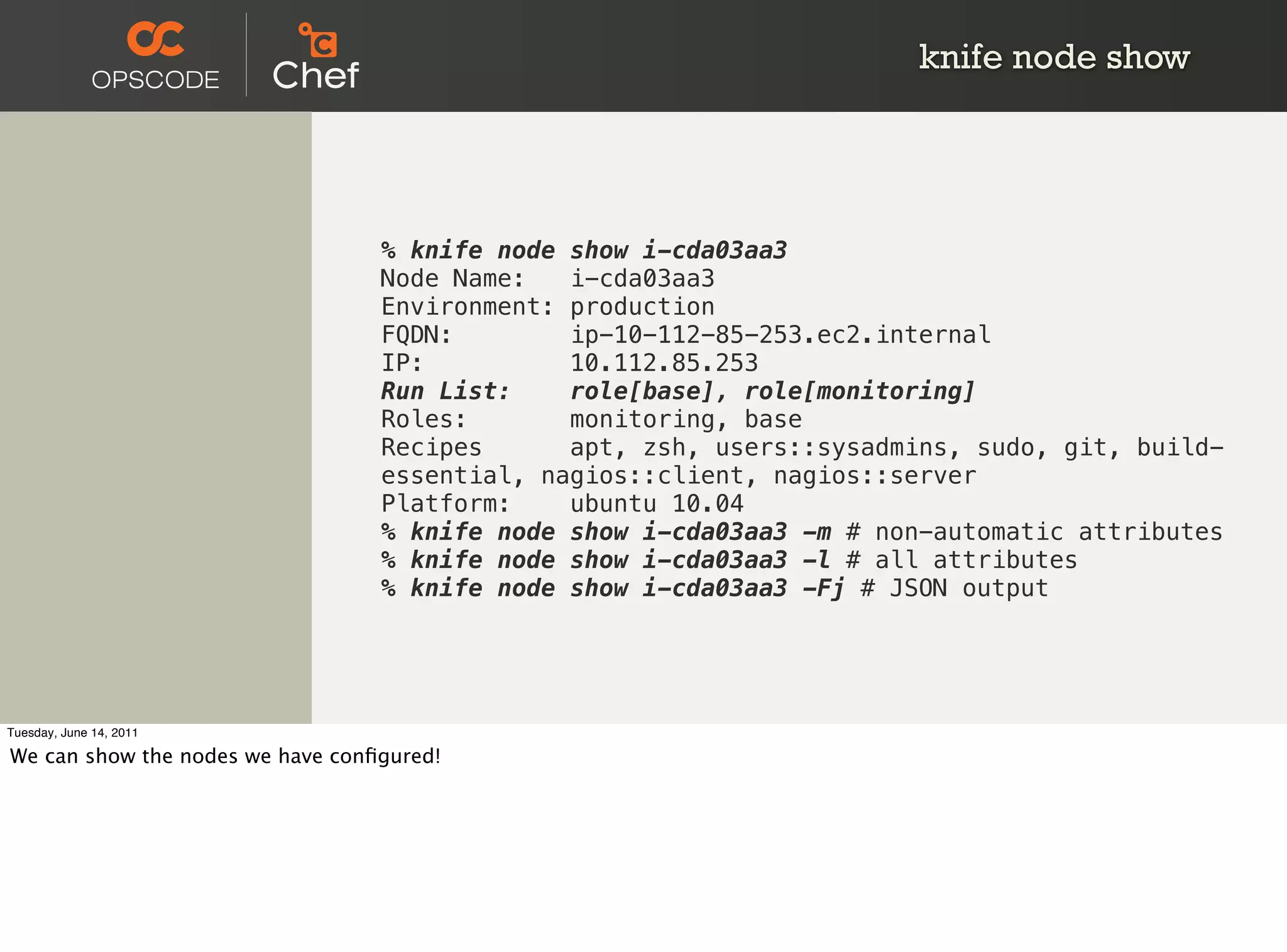 knife node show




                                  % knife node show i-cda03aa3
                                  Node Name:   i-cda03aa3
                                  Environment: production
                                  FQDN:        ip-10-112-85-253.ec2.internal
                                  IP:          10.112.85.253
                                  Run List:    role[base], role[monitoring]
                                  Roles:       monitoring, base
                                  Recipes      apt, zsh, users::sysadmins, sudo, git, build-
                                  essential, nagios::client, nagios::server
                                  Platform:    ubuntu 10.04
                                  % knife node show i-cda03aa3 -m # non-automatic attributes
                                  % knife node show i-cda03aa3 -l # all attributes
                                  % knife node show i-cda03aa3 -Fj # JSON output




Tuesday, June 14, 2011

We can show the nodes we have conﬁgured!
 