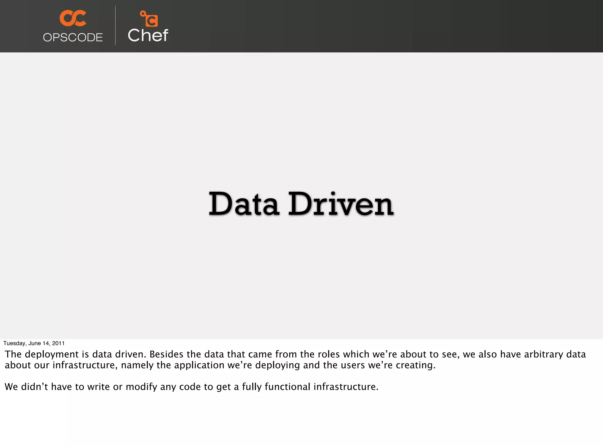 Data Driven


Tuesday, June 14, 2011

The deployment is data driven. Besides the data that came from the roles which we’re about to see, we also have arbitrary data
about our infrastructure, namely the application we’re deploying and the users we’re creating.

We didn’t have to write or modify any code to get a fully functional infrastructure.
 