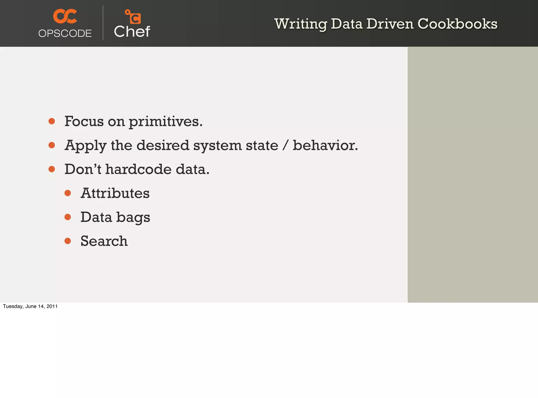 Writing Data Driven Cookbooks




                 •       Focus on primitives.
                 •       Apply the desired system state / behavior.
                 •       Don’t hardcode data.
                         •   Attributes
                         •   Data bags
                         •   Search



Tuesday, June 14, 2011
 