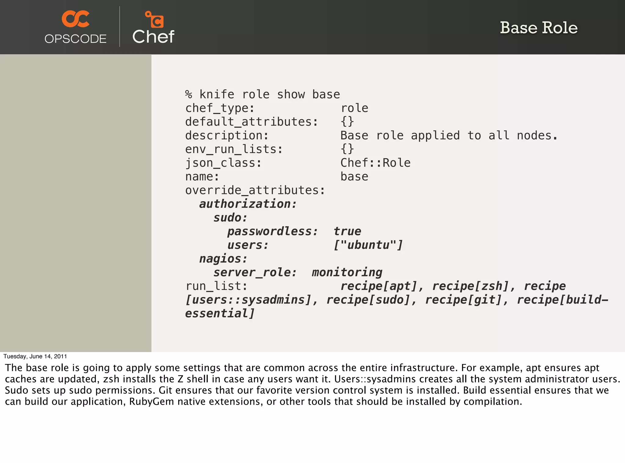 Base Role


                                      % knife role show base
                                      chef_type:             role
                                      default_attributes:    {}
                                      description:           Base role applied to all nodes.
                                      env_run_lists:         {}
                                      json_class:            Chef::Role
                                      name:                  base
                                      override_attributes:
                                        authorization:
                                          sudo:
                                            passwordless: true
                                            users:         ["ubuntu"]
                                        nagios:
                                          server_role: monitoring
                                      run_list:             recipe[apt], recipe[zsh], recipe
                                      [users::sysadmins], recipe[sudo], recipe[git], recipe[build-
                                      essential]


Tuesday, June 14, 2011

The base role is going to apply some settings that are common across the entire infrastructure. For example, apt ensures apt
caches are updated, zsh installs the Z shell in case any users want it. Users::sysadmins creates all the system administrator users.
Sudo sets up sudo permissions. Git ensures that our favorite version control system is installed. Build essential ensures that we
can build our application, RubyGem native extensions, or other tools that should be installed by compilation.
 