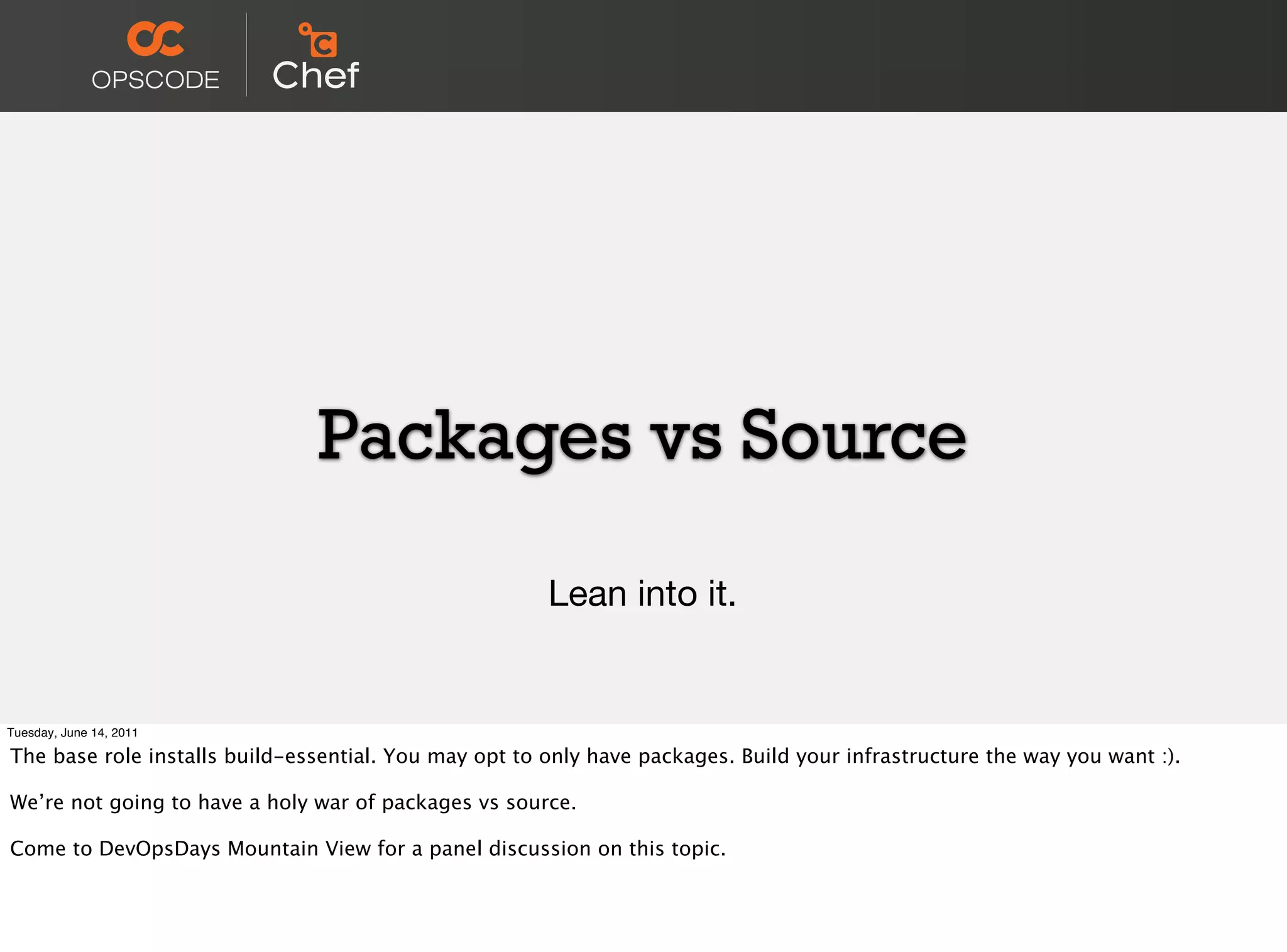 Packages vs Source

                                                       Lean into it.


Tuesday, June 14, 2011

The base role installs build-essential. You may opt to only have packages. Build your infrastructure the way you want :).

We’re not going to have a holy war of packages vs source.

Come to DevOpsDays Mountain View for a panel discussion on this topic.
 