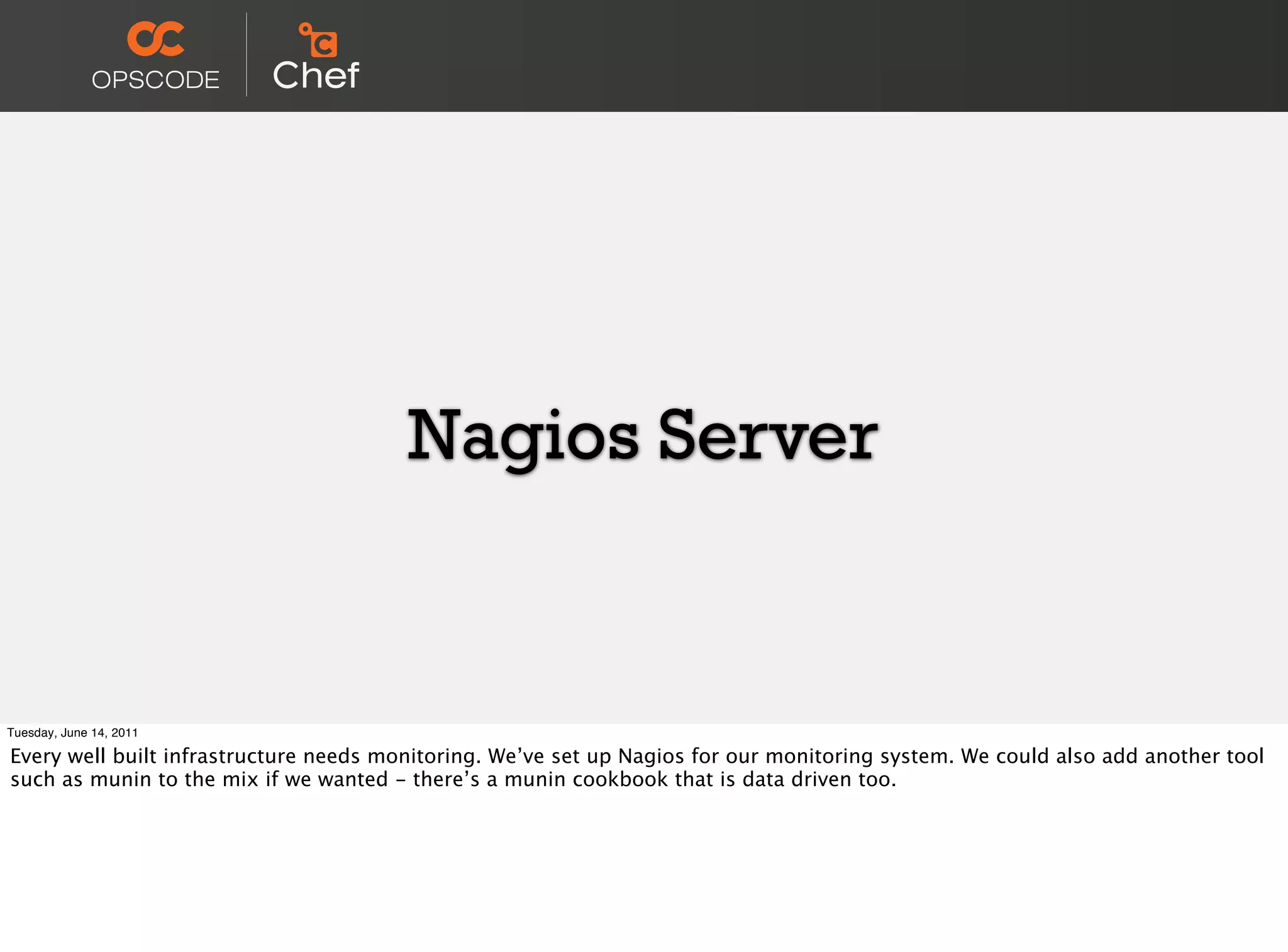 Nagios Server


Tuesday, June 14, 2011

Every well built infrastructure needs monitoring. We’ve set up Nagios for our monitoring system. We could also add another tool
such as munin to the mix if we wanted - there’s a munin cookbook that is data driven too.
 