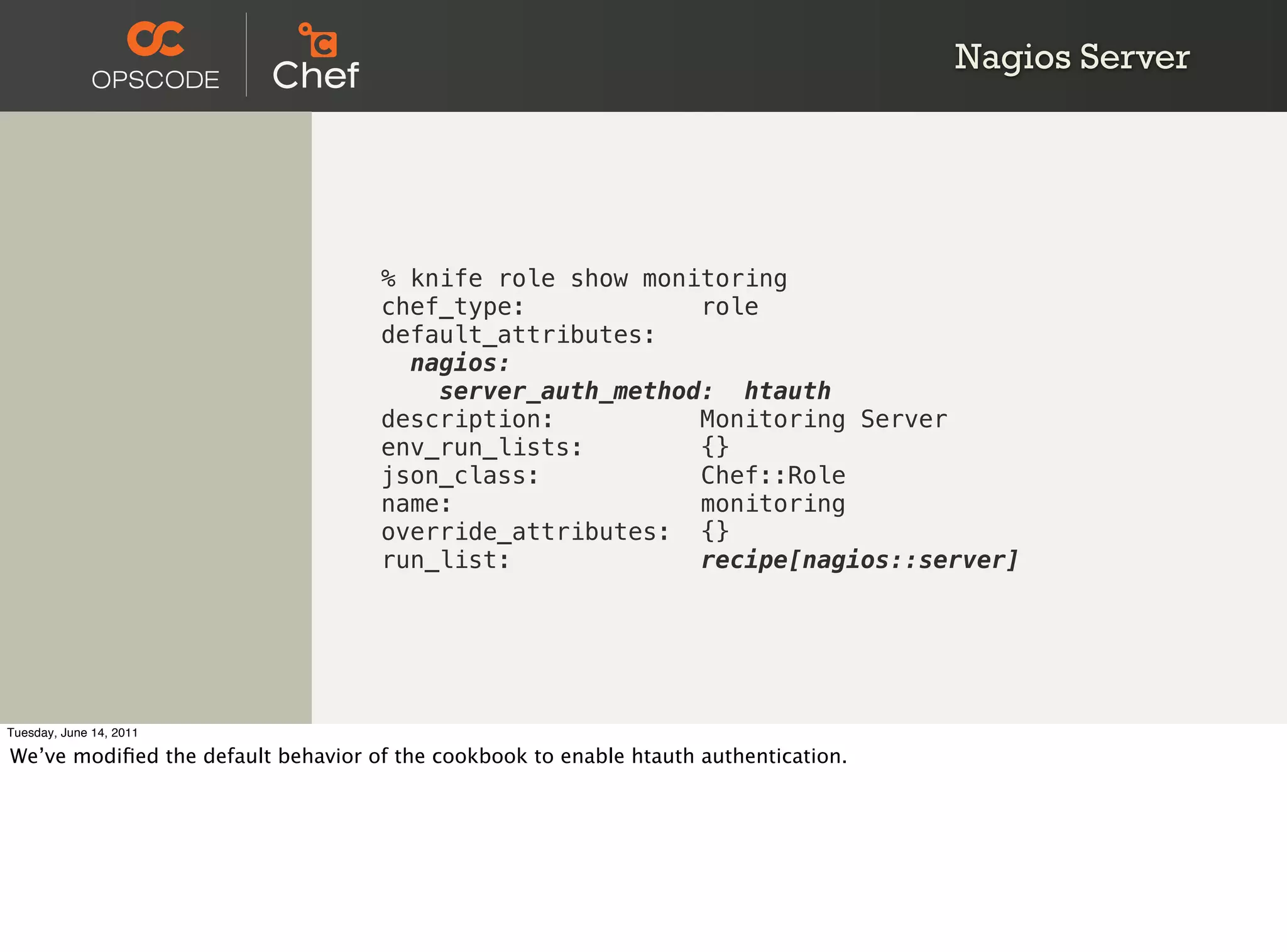 Nagios Server




                                    % knife role show monitoring
                                    chef_type:            role
                                    default_attributes:
                                      nagios:
                                        server_auth_method: htauth
                                    description:          Monitoring Server
                                    env_run_lists:        {}
                                    json_class:           Chef::Role
                                    name:                 monitoring
                                    override_attributes: {}
                                    run_list:             recipe[nagios::server]




Tuesday, June 14, 2011

We’ve modiﬁed the default behavior of the cookbook to enable htauth authentication.
 