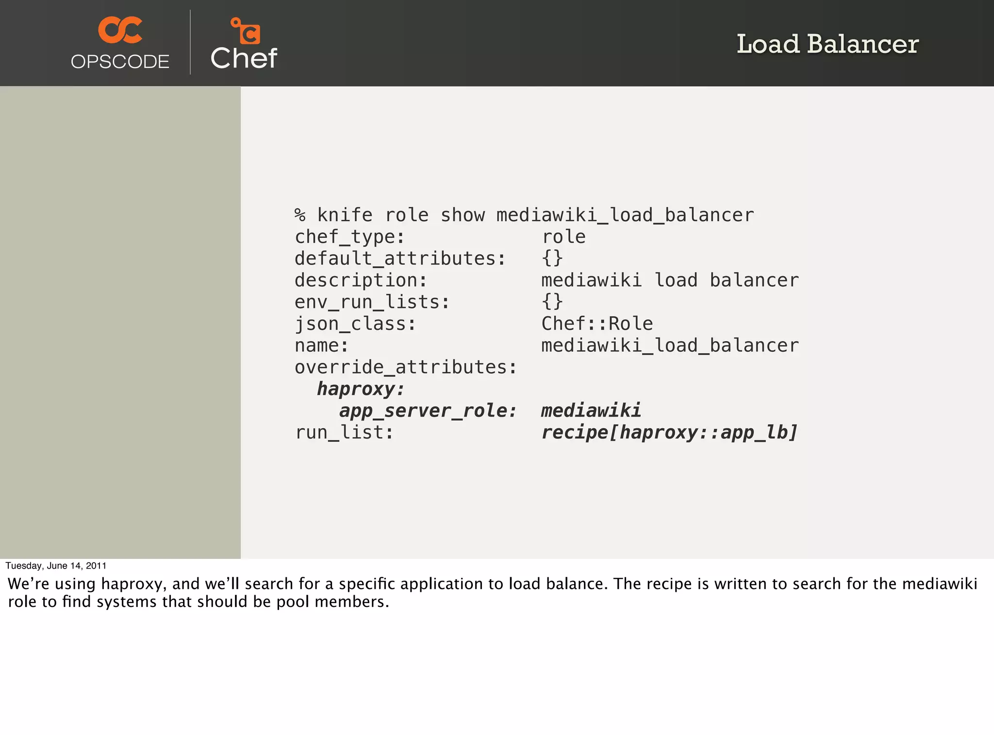 Load Balancer




                                      % knife role show mediawiki_load_balancer
                                      chef_type:            role
                                      default_attributes:   {}
                                      description:          mediawiki load balancer
                                      env_run_lists:        {}
                                      json_class:           Chef::Role
                                      name:                 mediawiki_load_balancer
                                      override_attributes:
                                        haproxy:
                                          app_server_role: mediawiki
                                      run_list:             recipe[haproxy::app_lb]




Tuesday, June 14, 2011

We’re using haproxy, and we’ll search for a speciﬁc application to load balance. The recipe is written to search for the mediawiki
role to ﬁnd systems that should be pool members.
 
