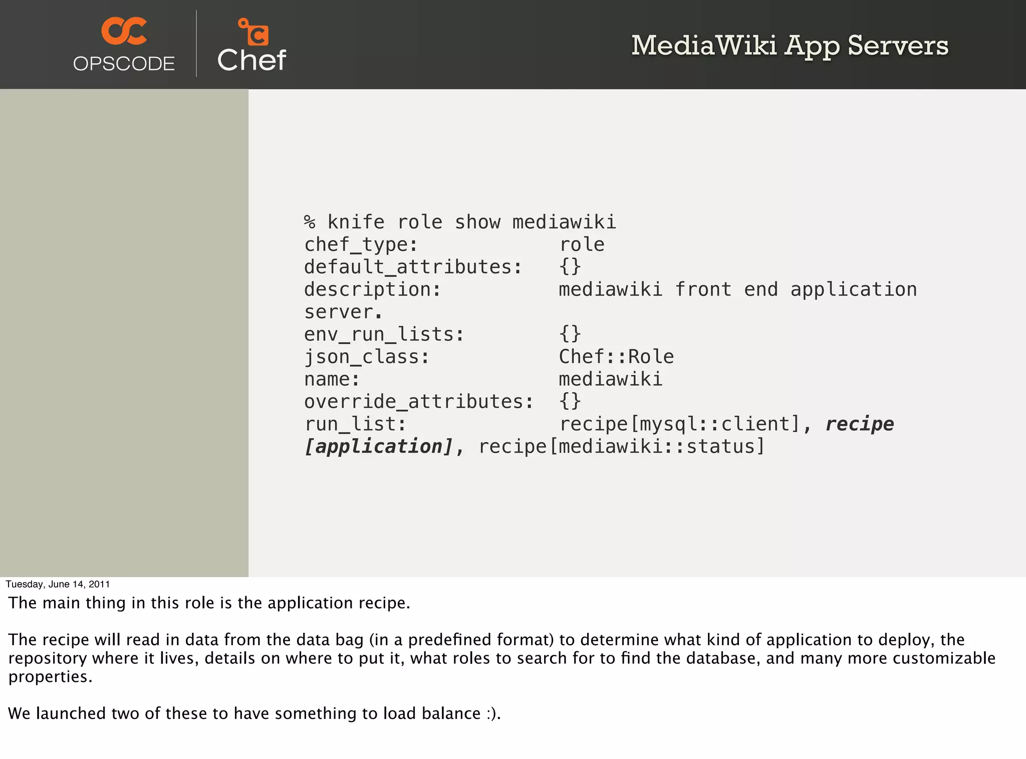 MediaWiki App Servers




                                       % knife role show mediawiki
                                       chef_type:            role
                                       default_attributes:   {}
                                       description:          mediawiki front end application
                                       server.
                                       env_run_lists:        {}
                                       json_class:           Chef::Role
                                       name:                 mediawiki
                                       override_attributes: {}
                                       run_list:             recipe[mysql::client], recipe
                                       [application], recipe[mediawiki::status]




Tuesday, June 14, 2011

The main thing in this role is the application recipe.

The recipe will read in data from the data bag (in a predeﬁned format) to determine what kind of application to deploy, the
repository where it lives, details on where to put it, what roles to search for to ﬁnd the database, and many more customizable
properties.

We launched two of these to have something to load balance :).
 