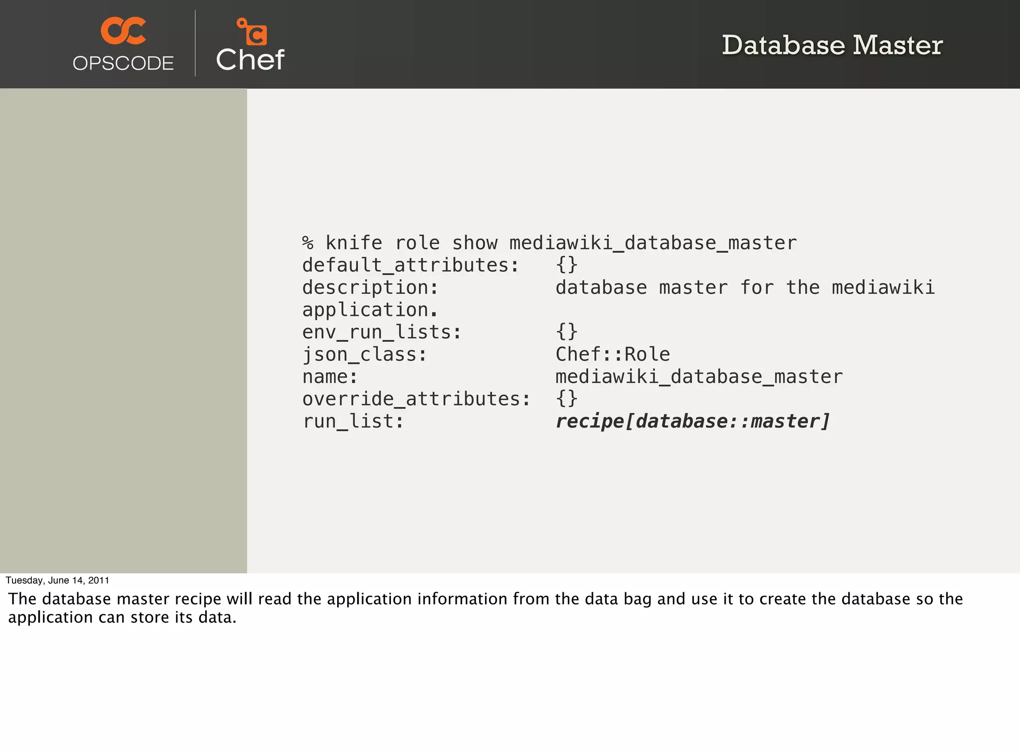 Database Master




                                     % knife role show mediawiki_database_master
                                     default_attributes:   {}
                                     description:          database master for the mediawiki
                                     application.
                                     env_run_lists:        {}
                                     json_class:           Chef::Role
                                     name:                 mediawiki_database_master
                                     override_attributes: {}
                                     run_list:             recipe[database::master]




Tuesday, June 14, 2011

The database master recipe will read the application information from the data bag and use it to create the database so the
application can store its data.
 