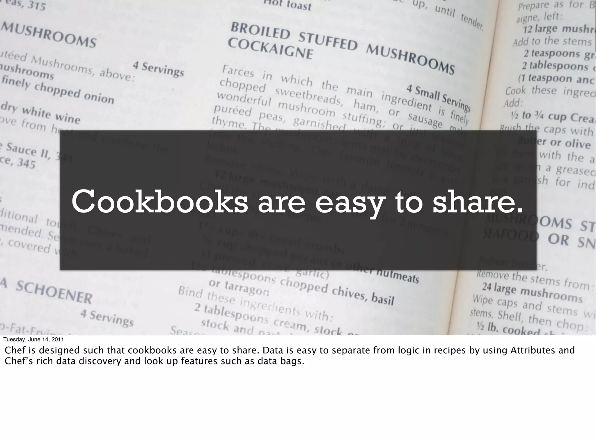 Cookbooks are easy to share.


Tuesday, June 14, 2011

Chef is designed such that cookbooks are easy to share. Data is easy to separate from logic in recipes by using Attributes and
Chef’s rich data discovery and look up features such as data bags.
 