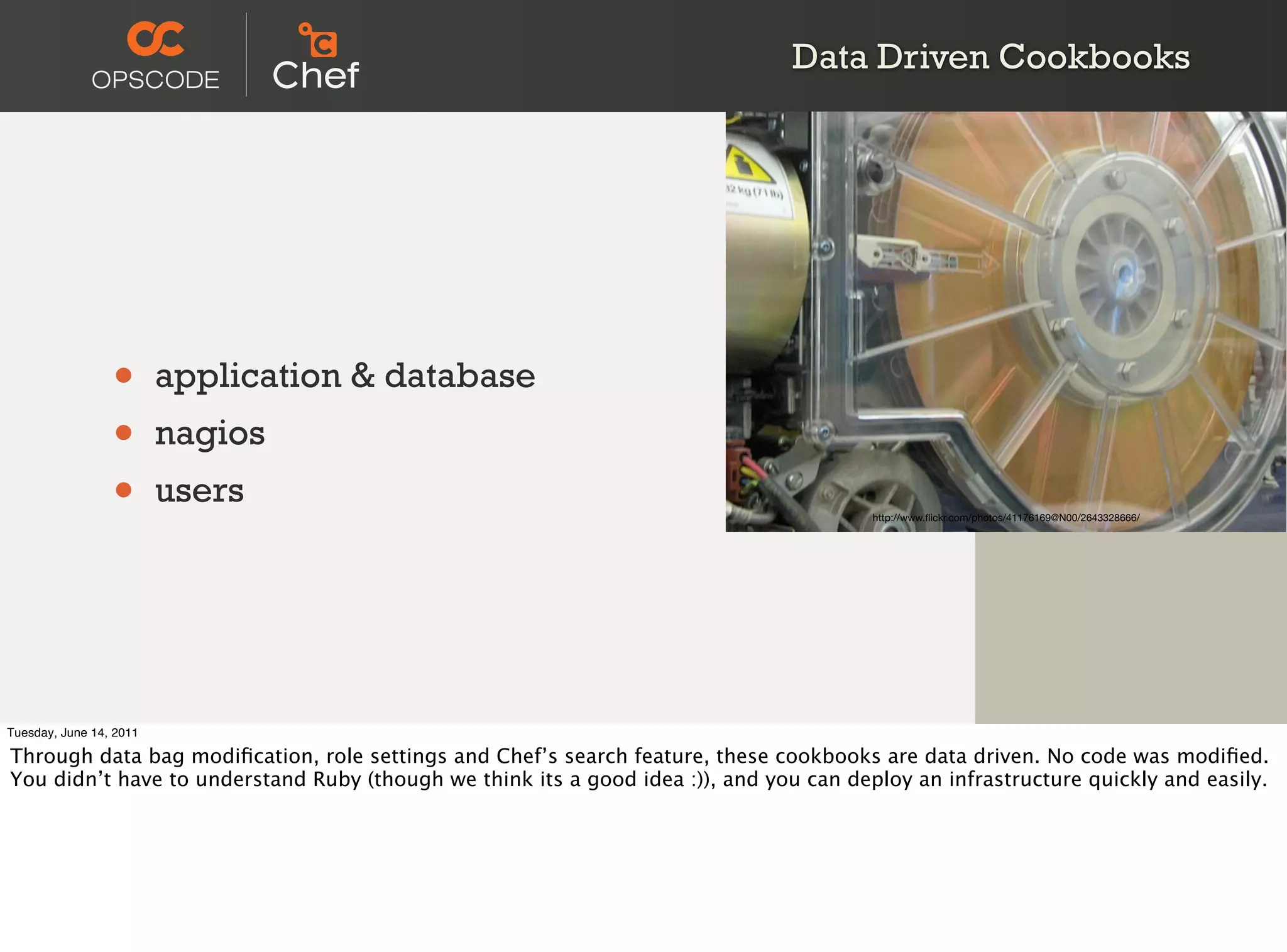 Data Driven Cookbooks




                 •       application & database
                 •       nagios
                 •       users
                                                                                        http://www.ﬂickr.com/photos/41176169@N00/2643328666/




Tuesday, June 14, 2011

Through data bag modiﬁcation, role settings and Chef’s search feature, these cookbooks are data driven. No code was modiﬁed.
You didn’t have to understand Ruby (though we think its a good idea :)), and you can deploy an infrastructure quickly and easily.
 
