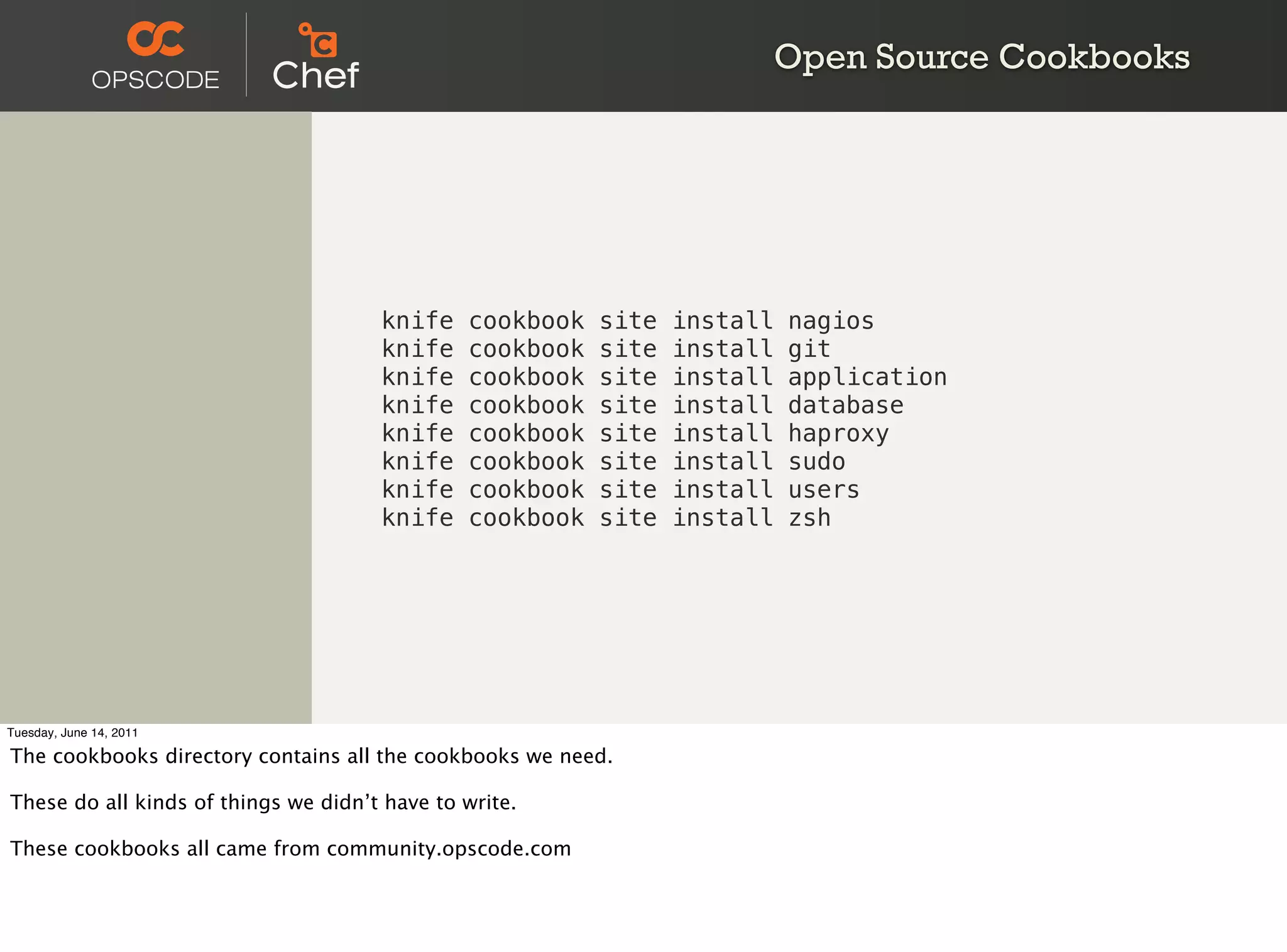 Open Source Cookbooks




                                      knife    cookbook   site   install   nagios
                                      knife    cookbook   site   install   git
                                      knife    cookbook   site   install   application
                                      knife    cookbook   site   install   database
                                      knife    cookbook   site   install   haproxy
                                      knife    cookbook   site   install   sudo
                                      knife    cookbook   site   install   users
                                      knife    cookbook   site   install   zsh




Tuesday, June 14, 2011

The cookbooks directory contains all the cookbooks we need.

These do all kinds of things we didn’t have to write.

These cookbooks all came from community.opscode.com
 