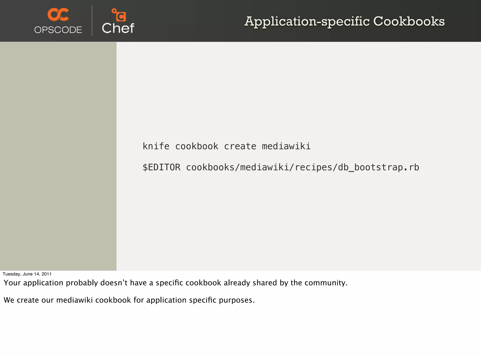 Application-specific Cookbooks




                                    knife cookbook create mediawiki

                                    $EDITOR cookbooks/mediawiki/recipes/db_bootstrap.rb




Tuesday, June 14, 2011

Your application probably doesn’t have a speciﬁc cookbook already shared by the community.

We create our mediawiki cookbook for application speciﬁc purposes.
 