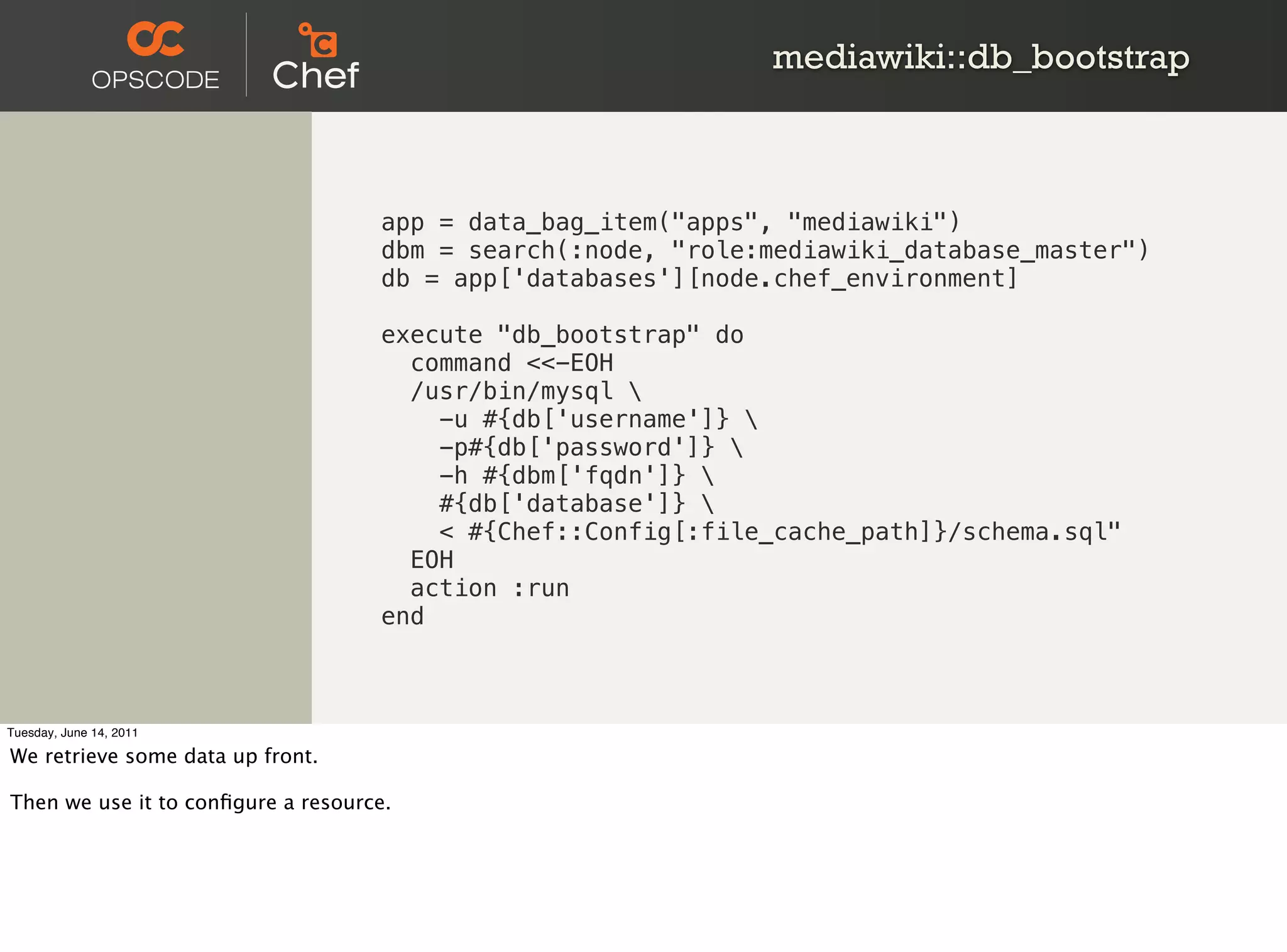 mediawiki::db_bootstrap



                                    app = data_bag_item("apps", "mediawiki")
                                    dbm = search(:node, "role:mediawiki_database_master")
                                    db = app['databases'][node.chef_environment]

                                    execute "db_bootstrap" do
                                      command <<-EOH
                                      /usr/bin/mysql 
                                        -u #{db['username']} 
                                        -p#{db['password']} 
                                        -h #{dbm['fqdn']} 
                                        #{db['database']} 
                                        < #{Chef::Config[:file_cache_path]}/schema.sql"
                                      EOH
                                      action :run
                                    end



Tuesday, June 14, 2011

We retrieve some data up front.

Then we use it to conﬁgure a resource.
 