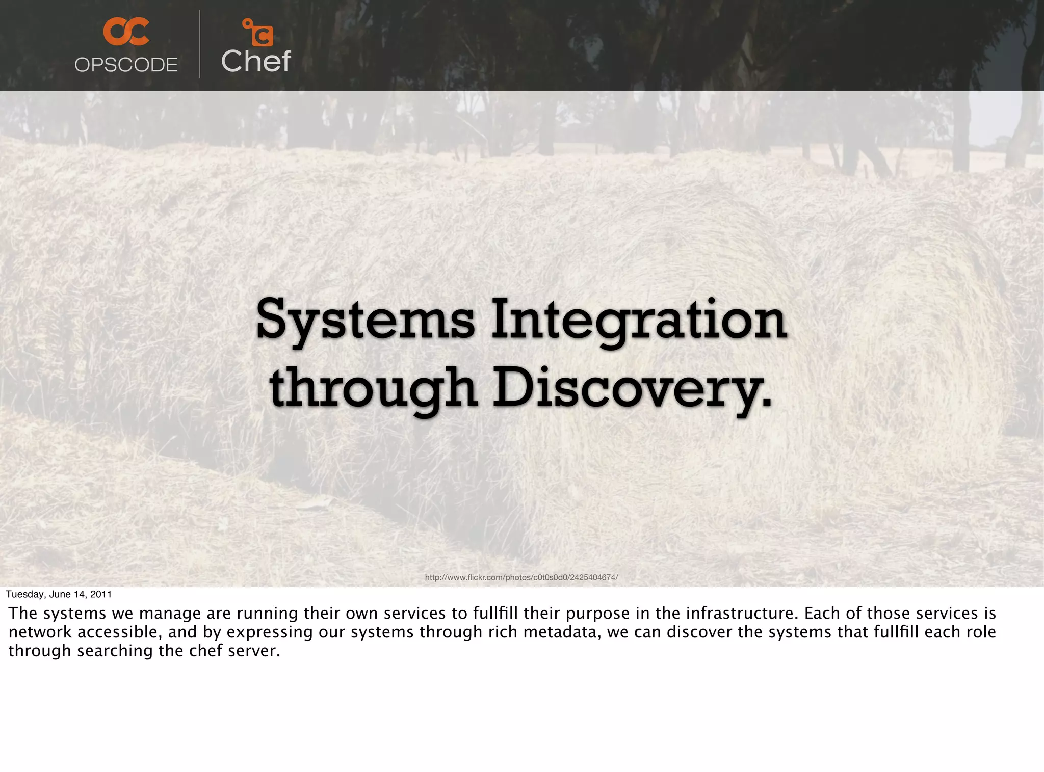 Systems Integration
                               through Discovery.

                                                     http://www.ﬂickr.com/photos/c0t0s0d0/2425404674/

Tuesday, June 14, 2011

The systems we manage are running their own services to fullﬁll their purpose in the infrastructure. Each of those services is
network accessible, and by expressing our systems through rich metadata, we can discover the systems that fullﬁll each role
through searching the chef server.
 
