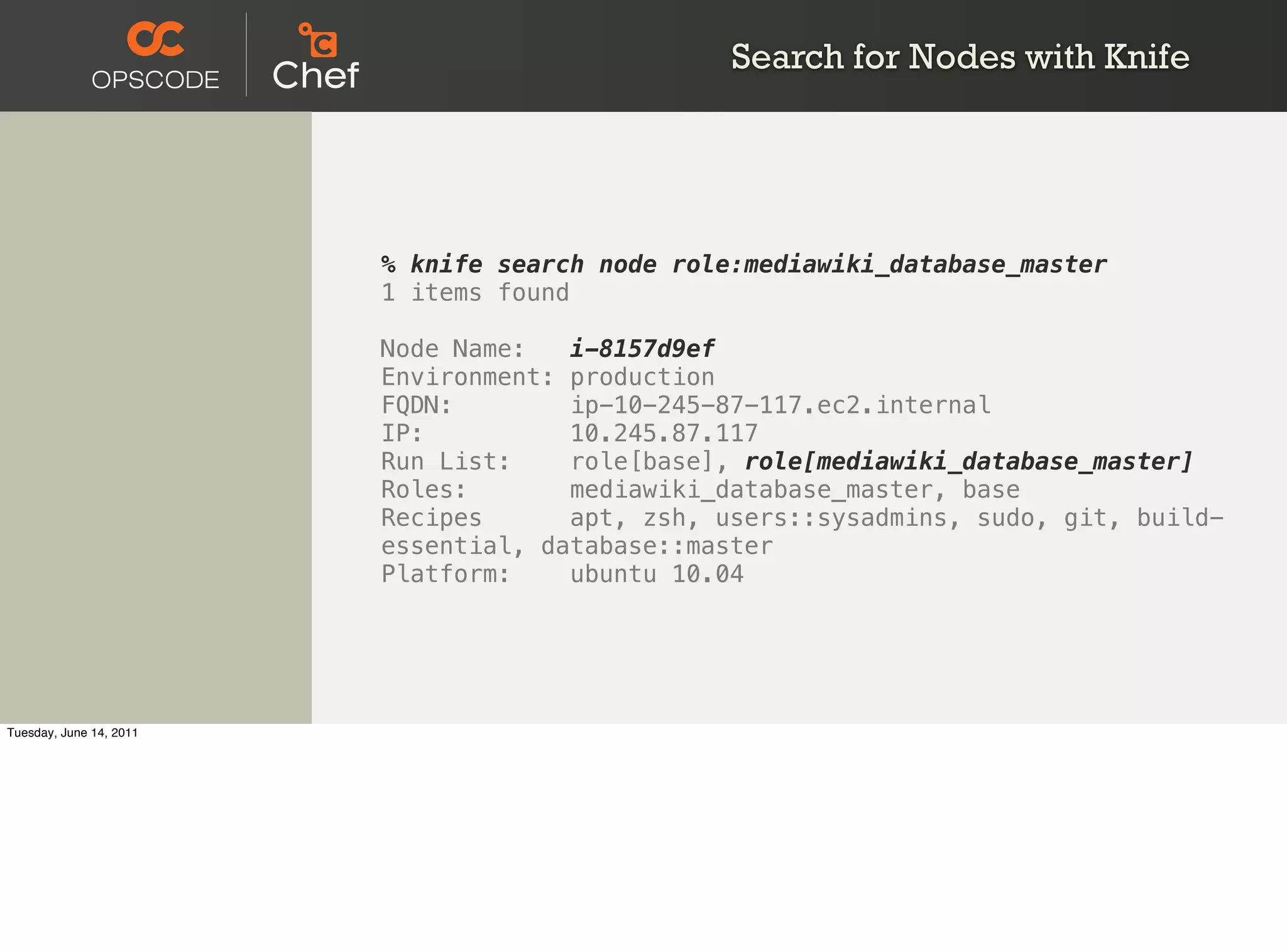 Search for Nodes with Knife




                         % knife search node role:mediawiki_database_master
                         1 items found

                         Node Name:   i-8157d9ef
                         Environment: production
                         FQDN:        ip-10-245-87-117.ec2.internal
                         IP:          10.245.87.117
                         Run List:    role[base], role[mediawiki_database_master]
                         Roles:       mediawiki_database_master, base
                         Recipes      apt, zsh, users::sysadmins, sudo, git, build-
                         essential, database::master
                         Platform:    ubuntu 10.04




Tuesday, June 14, 2011
 