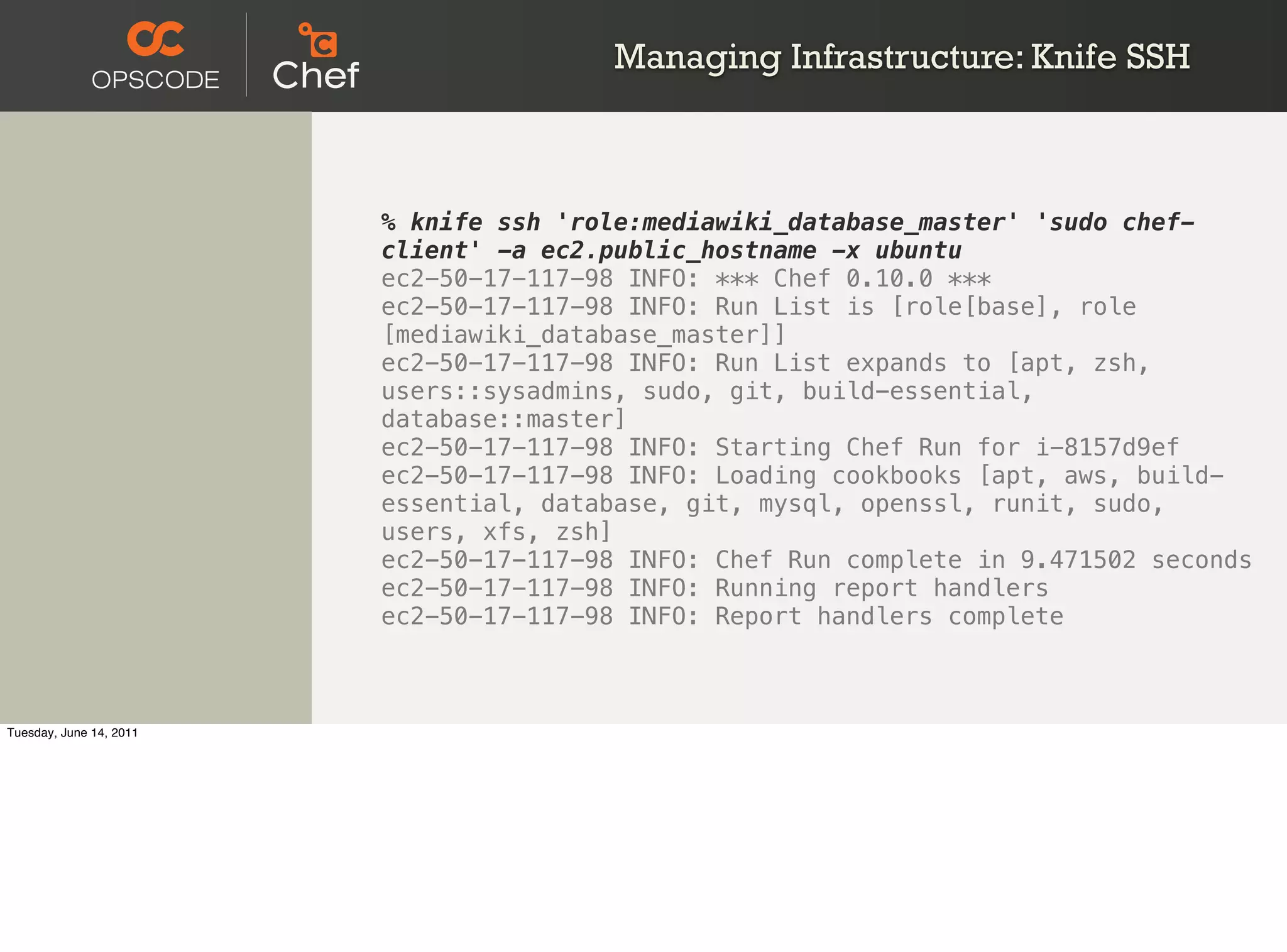 Managing Infrastructure: Knife SSH



                         % knife ssh 'role:mediawiki_database_master' 'sudo chef-
                         client' -a ec2.public_hostname -x ubuntu
                         ec2-50-17-117-98 INFO: *** Chef 0.10.0 ***
                         ec2-50-17-117-98 INFO: Run List is [role[base], role
                         [mediawiki_database_master]]
                         ec2-50-17-117-98 INFO: Run List expands to [apt, zsh,
                         users::sysadmins, sudo, git, build-essential,
                         database::master]
                         ec2-50-17-117-98 INFO: Starting Chef Run for i-8157d9ef
                         ec2-50-17-117-98 INFO: Loading cookbooks [apt, aws, build-
                         essential, database, git, mysql, openssl, runit, sudo,
                         users, xfs, zsh]
                         ec2-50-17-117-98 INFO: Chef Run complete in 9.471502 seconds
                         ec2-50-17-117-98 INFO: Running report handlers
                         ec2-50-17-117-98 INFO: Report handlers complete



Tuesday, June 14, 2011
 