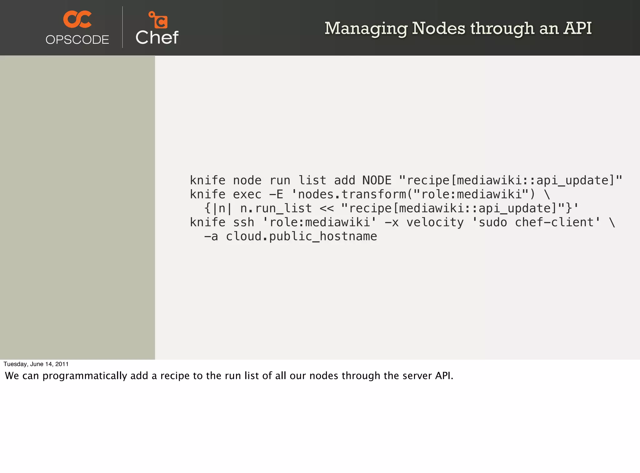 Managing Nodes through an API




                                      knife node run list add NODE "recipe[mediawiki::api_update]"
                                      knife exec -E 'nodes.transform("role:mediawiki") 
                                        {|n| n.run_list << "recipe[mediawiki::api_update]"}'
                                      knife ssh 'role:mediawiki' -x velocity 'sudo chef-client' 
                                        -a cloud.public_hostname




Tuesday, June 14, 2011

We can programmatically add a recipe to the run list of all our nodes through the server API.
 