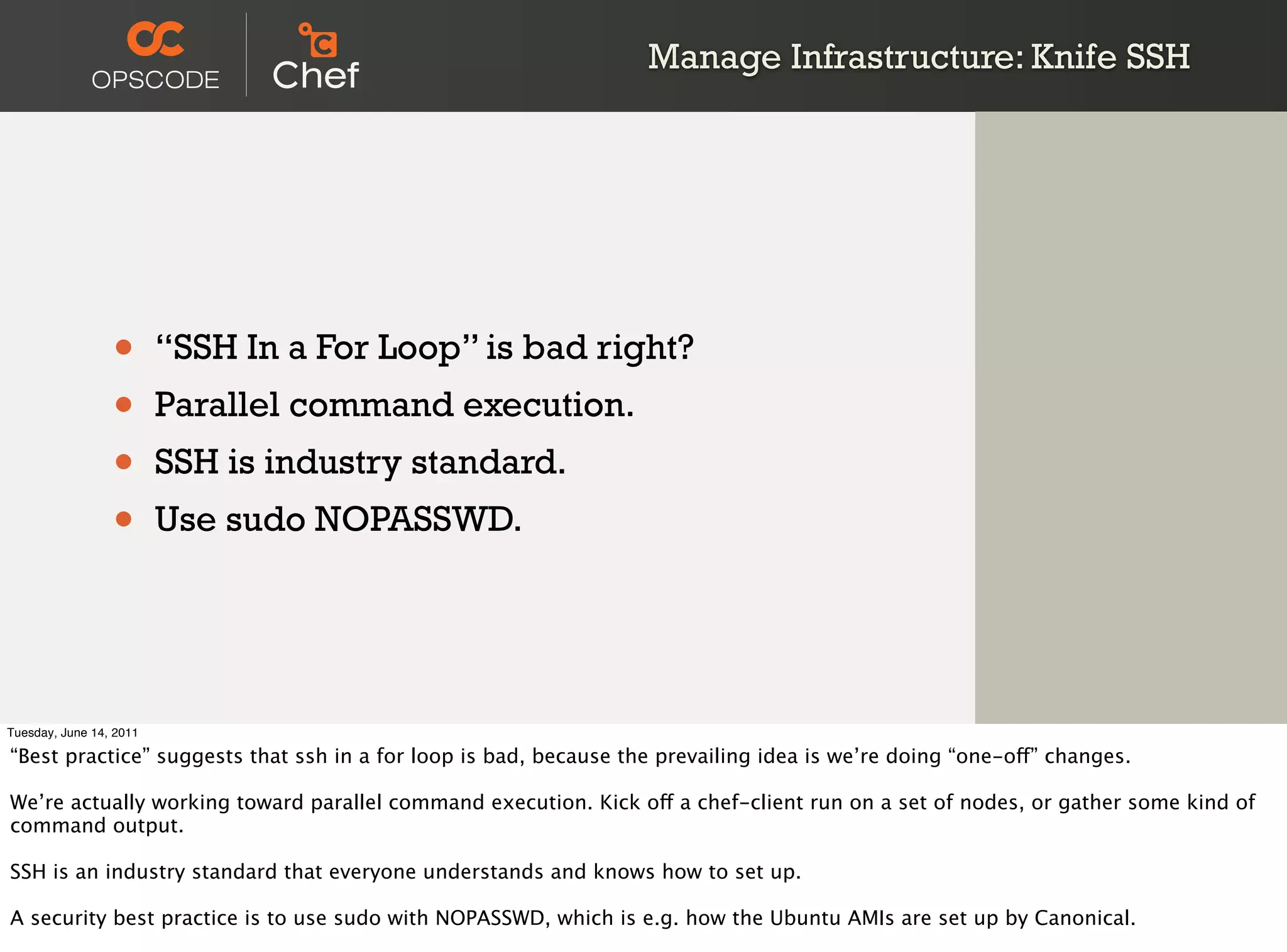 Manage Infrastructure: Knife SSH




                 •       “SSH In a For Loop” is bad right?
                 •       Parallel command execution.
                 •       SSH is industry standard.
                 •       Use sudo NOPASSWD.




Tuesday, June 14, 2011

“Best practice” suggests that ssh in a for loop is bad, because the prevailing idea is we’re doing “one-off” changes.

We’re actually working toward parallel command execution. Kick off a chef-client run on a set of nodes, or gather some kind of
command output.

SSH is an industry standard that everyone understands and knows how to set up.

A security best practice is to use sudo with NOPASSWD, which is e.g. how the Ubuntu AMIs are set up by Canonical.
 