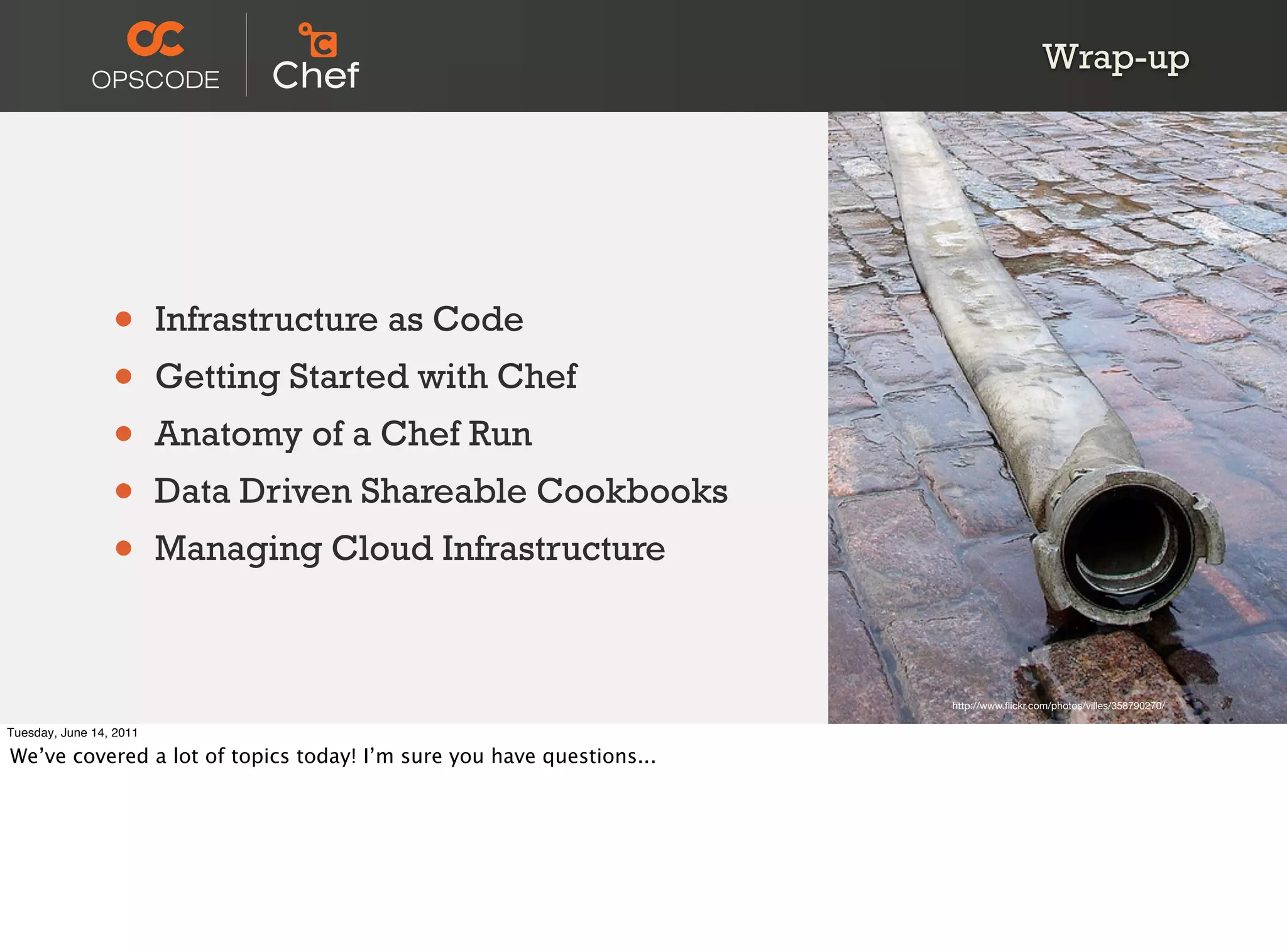 Wrap-up




                 •       Infrastructure as Code
                 •       Getting Started with Chef
                 •       Anatomy of a Chef Run
                 •       Data Driven Shareable Cookbooks
                 •       Managing Cloud Infrastructure



                                                                      http://www.ﬂickr.com/photos/villes/358790270/

Tuesday, June 14, 2011

We’ve covered a lot of topics today! I’m sure you have questions...
 