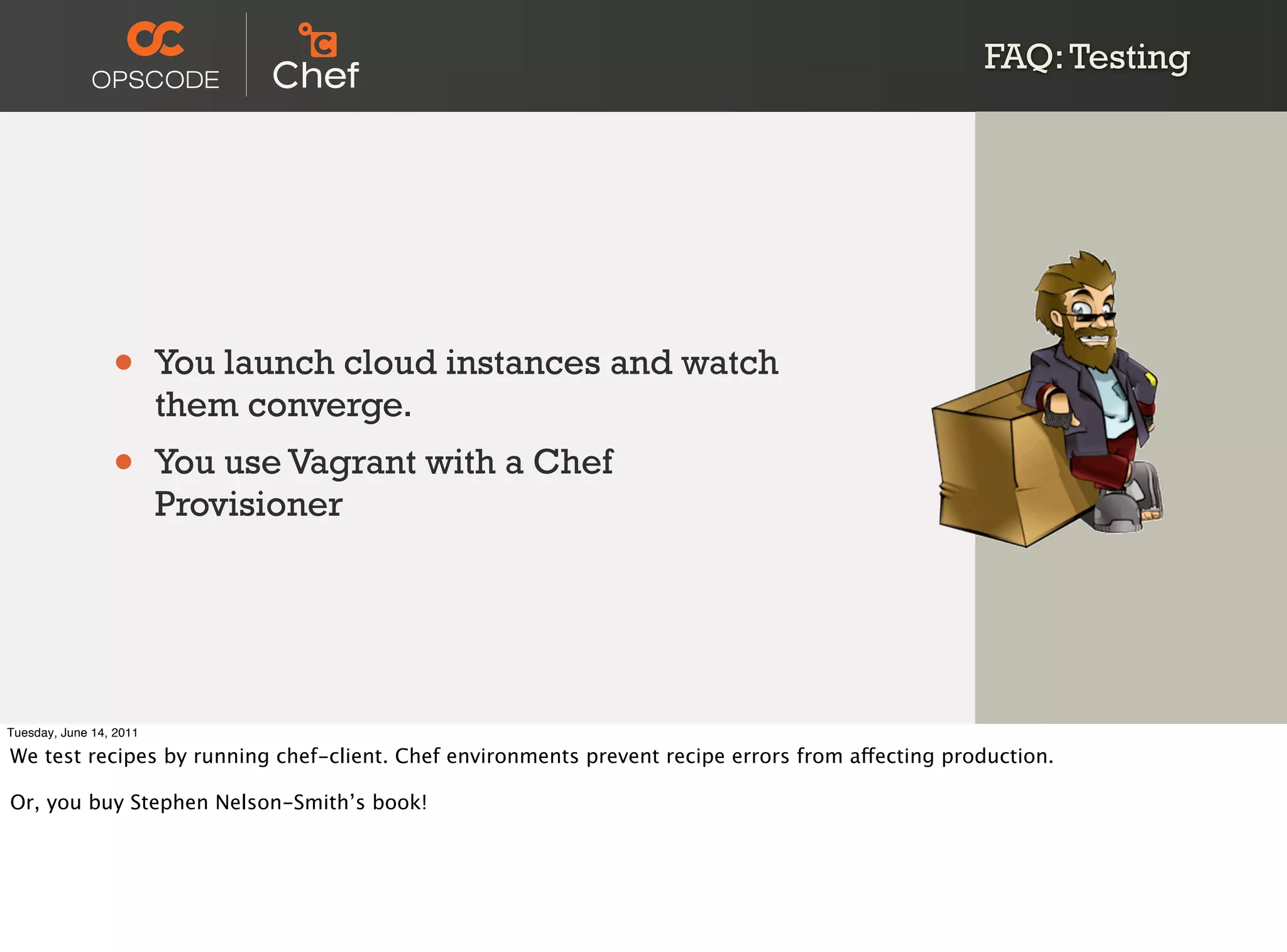 FAQ: Testing




                 •       You launch cloud instances and watch
                         them converge.
                 •       You use Vagrant with a Chef
                         Provisioner




Tuesday, June 14, 2011

We test recipes by running chef-client. Chef environments prevent recipe errors from affecting production.

Or, you buy Stephen Nelson-Smith’s book!
 