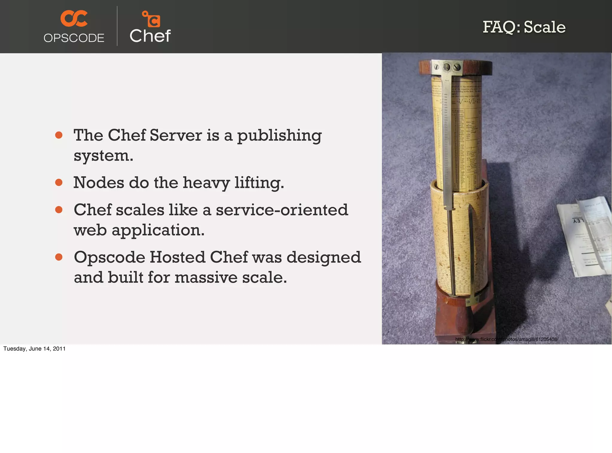 FAQ: Scale




                 •       The Chef Server is a publishing
                         system.
                 •       Nodes do the heavy lifting.
                 •       Chef scales like a service-oriented
                         web application.
                 •       Opscode Hosted Chef was designed
                         and built for massive scale.


                                                               http://www.ﬂickr.com/photos/amagill/61205408/

Tuesday, June 14, 2011
 