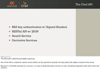 The Chef API




                 •       RSA key authentication w/ Signed Headers
                 •       RESTful API w/ JSON
                 •       Search Service
                 •       Derivative Services




Tuesday, June 14, 2011

The API itself is RESTful with JSON responses.

Part of the API is a dynamic search service which can be queried to provide rich data about the objects stored on the server.

Because it is ﬂexible and built as a service, it is easy to build derivative services on top, including integration with other tools and
services.
 