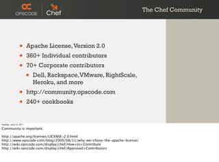 The Chef Community




                 •       Apache License, Version 2.0
                 •       360+ Individual contributors
                 •       70+ Corporate contributors
                         •   Dell, Rackspace,VMware, RightScale,
                             Heroku, and more
                 •       http://community.opscode.com
                 •       240+ cookbooks


Tuesday, June 14, 2011

Community is important.

http://apache.org/licenses/LICENSE-2.0.html
http://www.opscode.com/blog/2009/08/11/why-we-chose-the-apache-license/
http://wiki.opscode.com/display/chef/How+to+Contribute
http://wiki.opscode.com/display/chef/Approved+Contributors
 