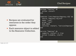 Chef Recipes

                                                         package "haproxy" do
                                                           action :install
                                                         end

                                                         template "/etc/haproxy/haproxy.cfg" do
                                                           source "haproxy.cfg.erb"
                 •       Recipes are evaluated for         owner "root"
                         resources in the order they       group "root"
                                                           mode 0644
                         appear.                           notifies :restart, "service[haproxy]"

                 •       Each resource object is added   end

                         to the Resource Collection.     service "haproxy" do
                                                           supports :restart => true
                                                           action [:enable, :start]
                                                         end



Tuesday, June 14, 2011
 