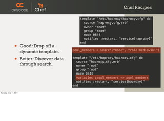 Chef Recipes

                                                     template "/etc/haproxy/haproxy.cfg" do
                                                       source "haproxy.cfg.erb"
                                                       owner "root"
                                                       group "root"
                                                       mode 0644
                                                       notifies :restart, "service[haproxy]"
                                                     end
                 •       Good: Drop off a
                                                 pool_members = search("node", "role:mediawiki")
                         dynamic template.
                 •       Better: Discover data   template "/etc/haproxy/haproxy.cfg" do
                                                   source "haproxy.cfg.erb"
                         through search.           owner "root"
                                                   group "root"
                                                   mode 0644
                                                   variables :pool_members => pool_members
                                                   notifies :restart, "service[haproxy]"
                                                 end

Tuesday, June 14, 2011
 