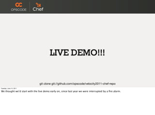 LIVE DEMO!!!


                                git clone git://github.com/opscode/velocity2011-chef-repo
Tuesday, June 14, 2011

We thought we’d start with the live demo early on, since last year we were interrupted by a ﬁre alarm.
 