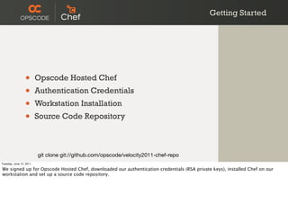 Getting Started




                 •       Opscode Hosted Chef
                 •       Authentication Credentials
                 •       Workstation Installation
                 •       Source Code Repository



                         git clone git://github.com/opscode/velocity2011-chef-repo
Tuesday, June 14, 2011

We signed up for Opscode Hosted Chef, downloaded our authentication credentials (RSA private keys), installed Chef on our
workstation and set up a source code repository.
 