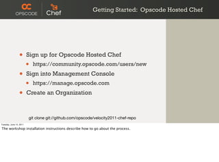 Getting Started: Opscode Hosted Chef




                 •       Sign up for Opscode Hosted Chef
                         •   https://community.opscode.com/users/new

                 •       Sign into Management Console
                         •   https://manage.opscode.com

                 •       Create an Organization



                         git clone git://github.com/opscode/velocity2011-chef-repo
Tuesday, June 14, 2011

The workshop installation instructions describe how to go about the process.
 
