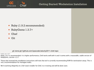 Getting Started: Workstation Installation




                 •       Ruby (1.9.2 recommended)
                 •       RubyGems 1.3.7+
                 •       Chef
                 •       Git



                         git clone git://github.com/opscode/velocity2011-chef-repo
Tuesday, June 14, 2011

Ruby 1.9.2 is recommended. It is higher performance, Chef works well with it and it comes with a reasonable, stable version of
RubyGems, version 1.3.7.

Those that received the installation instructions will note that we’re currently recommending RVM for workstation setup. This is
not a recommendation for managed nodes.

We’re working diligently on a full-stack installer for Chef, its in testing and will be done soon.
 
