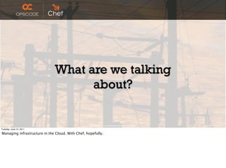 What are we talking
                                    about?

                                                   http://www.ﬂickr.com/photos/peterkaminski/2174679908/

Tuesday, June 14, 2011

Managing infrastructure in the Cloud. With Chef, hopefully.
 