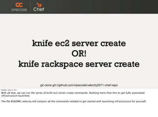 knife ec2 server create
                                      OR!
                         knife rackspace server create

                                git clone git://github.com/opscode/velocity2011-chef-repo
Tuesday, June 14, 2011

With all that, we can run the series of knife ec2 server create commands. Nothing more than this to get fully automated
infrastructure launched.

The ﬁle README-velocity.md contains all the commands needed to get started with launching infrastructure for yourself.
 