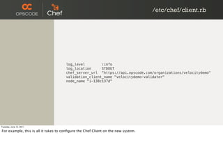 /etc/chef/client.rb




                                      log_level        :info
                                      log_location     STDOUT
                                      chef_server_url "https://api.opscode.com/organizations/velocitydemo"
                                      validation_client_name "velocitydemo-validator"
                                      node_name "i-138c137d"




Tuesday, June 14, 2011

For example, this is all it takes to conﬁgure the Chef Client on the new system.
 