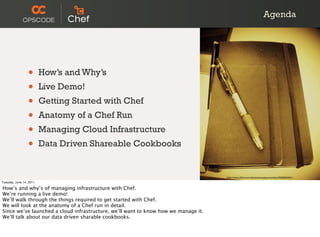 Agenda




                 •       How’s and Why’s
                 •       Live Demo!
                 •       Getting Started with Chef
                 •       Anatomy of a Chef Run
                 •       Managing Cloud Infrastructure
                 •       Data Driven Shareable Cookbooks


                                                                                    http://www.ﬂickr.com/photos/koalazymonkey/3590953001/
Tuesday, June 14, 2011

How’s and why’s of managing infrastructure with Chef.
We’re running a live demo!
We’ll walk through the things required to get started with Chef.
We will look at the anatomy of a Chef run in detail.
Since we’ve launched a cloud infrastructure, we’ll want to know how we manage it.
We’ll talk about our data driven sharable cookbooks.
 