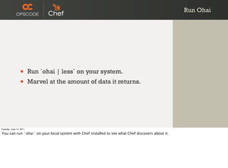 Run Ohai




                 •       Run `ohai | less` on your system.
                 •       Marvel at the amount of data it returns.




Tuesday, June 14, 2011

You can run `ohai` on your local system with Chef installed to see what Chef discovers about it.
 