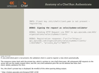 Anatomy of a Chef Run: Authenticate




                                       INFO: Client key /etc/chef/client.pem is not present -
                                       registering

                                       DEBUG: Signing the request as velocitydemo-validator

                                       DEBUG: Sending HTTP Request via POST to api.opscode.com:443/
                                       organizations/velocitydemo/clients

                                       DEBUG: Registration response: {"uri"=>"https://
                                       api.opscode.com/organizations/velocitydemo/clients/
                                       i-8157d9ef", "private_key"=>"SNIP!"}




Tuesday, June 14, 2011

If /etc/chef/client.pem is not present, the validation client is used to register a new client automatically.

The response comes back with the private key, which is written to /etc/chef/client.pem. All subsequent API requests to the
server will use the newly created client, and the /etc/chef/validation.pem ﬁle can be deleted (we have chef-
client::delete_validation for this).

Yes, the client’s private key is displayed. Be mindful of this when pasting debug output.

* http://tickets.opscode.com/browse/CHEF-2238
 