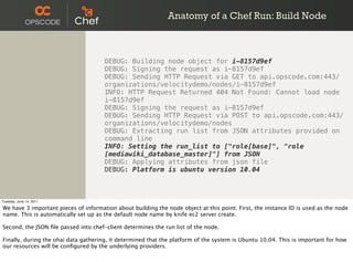 Anatomy of a Chef Run: Build Node



                                      DEBUG: Building node object for i-8157d9ef
                                      DEBUG: Signing the request as i-8157d9ef
                                      DEBUG: Sending HTTP Request via GET to api.opscode.com:443/
                                      organizations/velocitydemo/nodes/i-8157d9ef
                                      INFO: HTTP Request Returned 404 Not Found: Cannot load node
                                      i-8157d9ef
                                      DEBUG: Signing the request as i-8157d9ef
                                      DEBUG: Sending HTTP Request via POST to api.opscode.com:443/
                                      organizations/velocitydemo/nodes
                                      DEBUG: Extracting run list from JSON attributes provided on
                                      command line
                                      INFO: Setting the run_list to ["role[base]", "role
                                      [mediawiki_database_master]"] from JSON
                                      DEBUG: Applying attributes from json file
                                      DEBUG: Platform is ubuntu version 10.04



Tuesday, June 14, 2011

We have 3 important pieces of information about building the node object at this point. First, the instance ID is used as the node
name. This is automatically set up as the default node name by knife ec2 server create.

Second, the JSON ﬁle passed into chef-client determines the run list of the node.

Finally, during the ohai data gathering, it determined that the platform of the system is Ubuntu 10.04. This is important for how
our resources will be conﬁgured by the underlying providers.
 