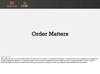 Order Matters


Tuesday, June 14, 2011

The order of the run list and the order of resources in recipes is important, because it matters how your systems are conﬁgured.
A half conﬁgured system is a broken system, and a system conﬁgured out of order may be a broken system. Chef’s implicit
ordering makes it easy to reason about the way systems are built, so you can identify and troubleshoot this easier.
 