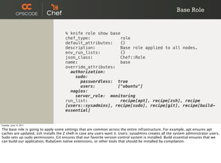 Base Role


                                      % knife role show base
                                      chef_type:             role
                                      default_attributes:    {}
                                      description:           Base role applied to all nodes.
                                      env_run_lists:         {}
                                      json_class:            Chef::Role
                                      name:                  base
                                      override_attributes:
                                        authorization:
                                          sudo:
                                            passwordless: true
                                            users:         ["ubuntu"]
                                        nagios:
                                          server_role: monitoring
                                      run_list:             recipe[apt], recipe[zsh], recipe
                                      [users::sysadmins], recipe[sudo], recipe[git], recipe[build-
                                      essential]


Tuesday, June 14, 2011

The base role is going to apply some settings that are common across the entire infrastructure. For example, apt ensures apt
caches are updated, zsh installs the Z shell in case any users want it. Users::sysadmins creates all the system administrator users.
Sudo sets up sudo permissions. Git ensures that our favorite version control system is installed. Build essential ensures that we
can build our application, RubyGem native extensions, or other tools that should be installed by compilation.
 
