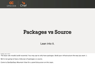 Packages vs Source

                                                       Lean into it.


Tuesday, June 14, 2011

The base role installs build-essential. You may opt to only have packages. Build your infrastructure the way you want :).

We’re not going to have a holy war of packages vs source.

Come to DevOpsDays Mountain View for a panel discussion on this topic.
 