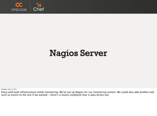 Nagios Server


Tuesday, June 14, 2011

Every well built infrastructure needs monitoring. We’ve set up Nagios for our monitoring system. We could also add another tool
such as munin to the mix if we wanted - there’s a munin cookbook that is data driven too.
 
