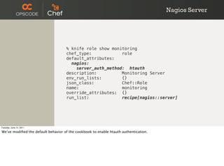 Nagios Server




                                    % knife role show monitoring
                                    chef_type:            role
                                    default_attributes:
                                      nagios:
                                        server_auth_method: htauth
                                    description:          Monitoring Server
                                    env_run_lists:        {}
                                    json_class:           Chef::Role
                                    name:                 monitoring
                                    override_attributes: {}
                                    run_list:             recipe[nagios::server]




Tuesday, June 14, 2011

We’ve modiﬁed the default behavior of the cookbook to enable htauth authentication.
 