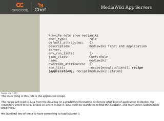 MediaWiki App Servers




                                       % knife role show mediawiki
                                       chef_type:            role
                                       default_attributes:   {}
                                       description:          mediawiki front end application
                                       server.
                                       env_run_lists:        {}
                                       json_class:           Chef::Role
                                       name:                 mediawiki
                                       override_attributes: {}
                                       run_list:             recipe[mysql::client], recipe
                                       [application], recipe[mediawiki::status]




Tuesday, June 14, 2011

The main thing in this role is the application recipe.

The recipe will read in data from the data bag (in a predeﬁned format) to determine what kind of application to deploy, the
repository where it lives, details on where to put it, what roles to search for to ﬁnd the database, and many more customizable
properties.

We launched two of these to have something to load balance :).
 
