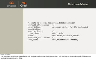Database Master




                                     % knife role show mediawiki_database_master
                                     default_attributes:   {}
                                     description:          database master for the mediawiki
                                     application.
                                     env_run_lists:        {}
                                     json_class:           Chef::Role
                                     name:                 mediawiki_database_master
                                     override_attributes: {}
                                     run_list:             recipe[database::master]




Tuesday, June 14, 2011

The database master recipe will read the application information from the data bag and use it to create the database so the
application can store its data.
 